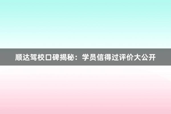 顺达驾校口碑揭秘：学员信得过评价大公开